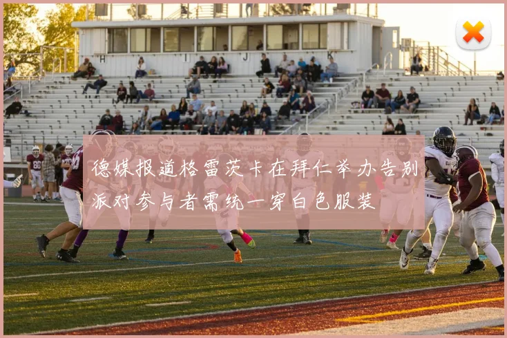 德媒报道格雷茨卡在拜仁举办告别派对参与者需统一穿白色服装