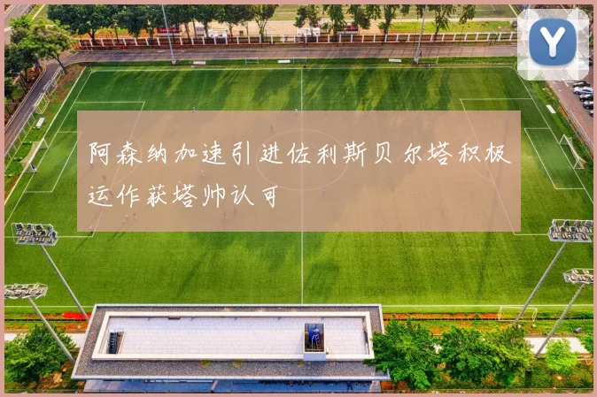阿森纳加速引进佐利斯贝尔塔积极运作获塔帅认可