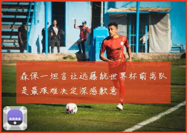 森保一坦言让远藤航世界杯前离队是最艰难决定深感歉意