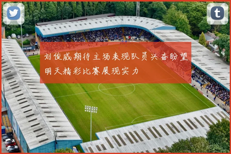 刘俊威期待主场表现队员兴奋盼望明天精彩比赛展现实力