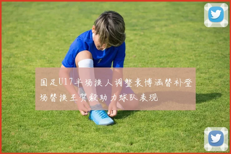 国足U17半场换人调整袁博涵替补登场替换王贺毅助力球队表现