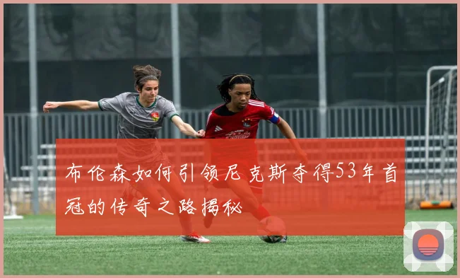 布伦森如何引领尼克斯夺得53年首冠的传奇之路揭秘