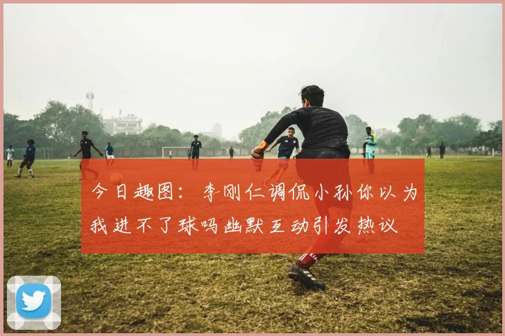 今日趣图：李刚仁调侃小孙你以为我进不了球吗幽默互动引发热议