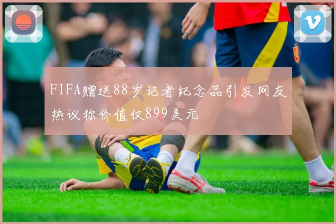 FIFA赠送88岁记者纪念品引发网友热议称价值仅899美元