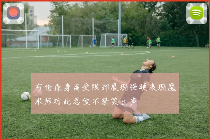 布伦森身高受限却展现强硬表现魔术师对此忍俊不禁笑出声