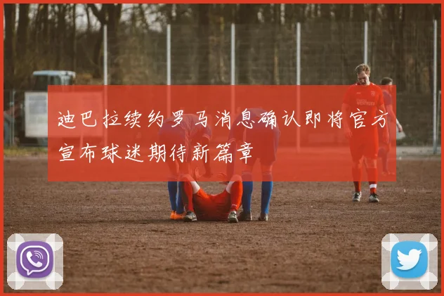 迪巴拉续约罗马消息确认即将官方宣布球迷期待新篇章