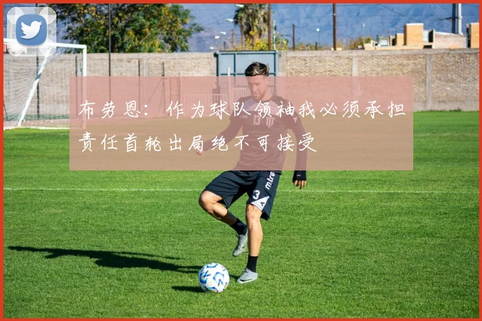 布劳恩：作为球队领袖我必须承担责任首轮出局绝不可接受