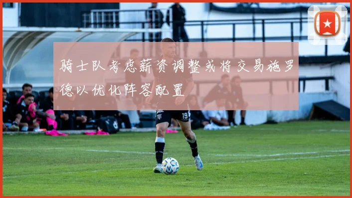 骑士队考虑薪资调整或将交易施罗德以优化阵容配置